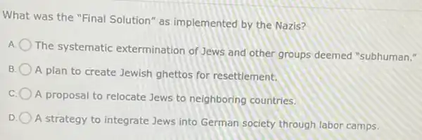 What was the "Final Solution" as implemented by the Nazis?
The systematic extermination of Jews and other groups deemed "subhuman."
B
A plan to create Jewish ghettos for resettlement.
C
A proposal to relocate Jews to neighboring countries.
D
A strategy to integrate Jews into German society through labor camps.