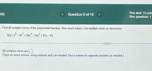 Find all complex zeros of the polynomial function Give exact values. List multiple zeros as necessary.
f(x)=x^5-9x^4+30x^3-54x^2+81x-81
All complex zeros are square 
(Type an exact answer using radicals and i as needed. Use a comma to separate answers as needed.)