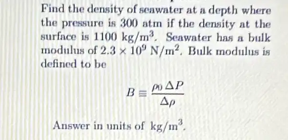 Find the density of seawater at a depth where
the pressure is 300 atm if the density at the
surface is 1100kg/m^3 Seawater has a bulk
modulus of 2.3times 10^9N/m^2 Bulk modulus is
defined to be
Bequiv (rho _(0)Delta P)/(Delta rho )
Answer in units of kg/m^3