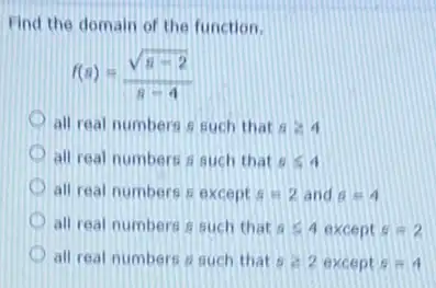 Find the domain of the function.
f(s)=(sqrt (s-2))/(s-4)
all real numbers such that sgeqslant 4
all real numbers a such that sleqslant 4
all real numbers except s=2 and 6=4
all real numbers such that 6leqslant 4 except s=2
all real numbers a such that sgeqslant 2 except s=4