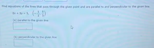 Find equations of the lines that pass through the given point and are parallel to and perpendicular to the given line.
2x+3y=5, (-(1)/(2),(5)/(3))
(a) parallel to the given line
square 
(b) perpendicular ar to the given line
square