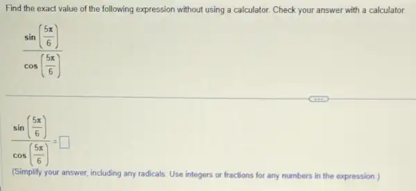 Find the exact value of the following expression without using a calculator.Check your answer with a calculator.
(sin(frac (5pi )/(6)))(cos((5pi )/(6)))
(sin(frac (5pi )/(6)))(cos((5pi )/(6)))=square 
(Simplify your answer, including any radicals. Use integers or fractions for any numbers in the expression )