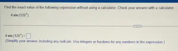 Find the exact value of the following expression without using a calculator Check your answer with a calculator.
4sin(120^circ )
4sin(120^circ )=square 
(Simplify your answer including any radicals. Use integers or fractions for any numbers in the expression.)