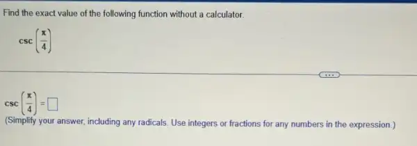 Find the exact value of the following function without a calculator.
csc((pi )/(4))
csc((pi )/(4))= square 
(Simplify your answer including any radicals. Use integers or fractions for any numbers in the expression.)