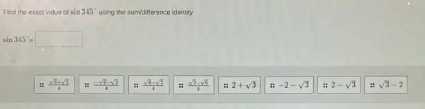 Find the exact value of sin345^circ  using the sum/difference identity.
sin345^circ =square 
(sqrt (6)+sqrt (2))/(4)
(-sqrt (6)-sqrt (2))/(4)
(sqrt (6)-sqrt (2))/(4)
(sqrt (2)-sqrt (6))/(4)
2+sqrt (3)
-2-sqrt (3)
2-sqrt (3)
sqrt (3)-2