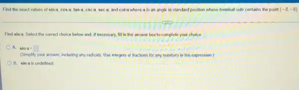 Find the exact values of sinalpha ,cosalpha ,tanalpha ,cscalpha ,secalpha  and cotalpha  where a is an angle in standard position whose terminal side contains the point (-8,-8)
Find sinalpha  Select the correct choice below and, if necessary.fill in the answer box to; complete your choice.
A. sinalpha =square 
(Simplify your answer, including any radicals. Use integers or fractions for any numbers in the expression )
B. sinalpha  is undefined.