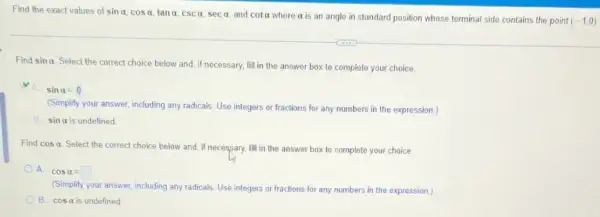 Find the exact values of sinalpha ,cosalpha ,tanalpha ,cscalpha ,secalpha  and cotalpha 
where it is an angle in standard position whose terminal side contains the point (-1,0)
Find sinalpha 
Select the correct choice below and, if necessary, fill in the answer box to complete your choice.
A. sinalpha =0
(Simplify your answer, including any radicals. Use integers or fractions for any numbers in the expression.)
sinalpha  is undefined
Find cosalpha 
Select the correct choice below and, if necessary, fill in the answer box to complete your choice.
A. cosalpha =square 
(Simplify your answer, including any radicals. Use integers or fractions for any numbers in the expression )
B. cosalpha  is undefined