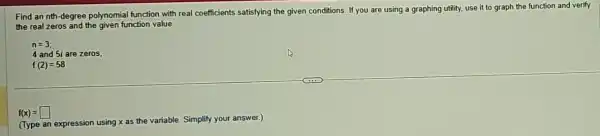 Find an nth-degree polynomial function with real coefficients satisfying the given conditions. If you are using a graphing utility.use it to graph the function and verify
the real zeros and the given function value.
n=3
4 and 5i are zeros;
f(2)=58
f(x)=square 
(Type an expression using x as the variable ble. Simplify your answer.)