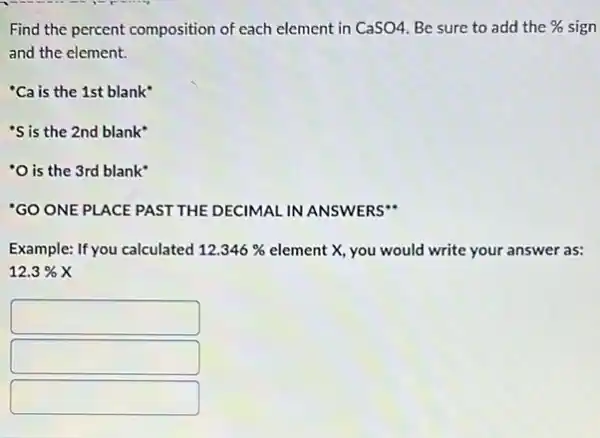 Find the percent composition of each element in CaSO4. Be sure to add the %  sign
and the element.
"Ca is the 1st blank
"S is the 2nd blank"
'O is the 3rd blank
'GO ONE PLACE PAST THE DECIMAL IN ANSWERS"
Example: If you calculated 12.346%  element X, you would write your answer as:
12.3% X
square 
square 
square