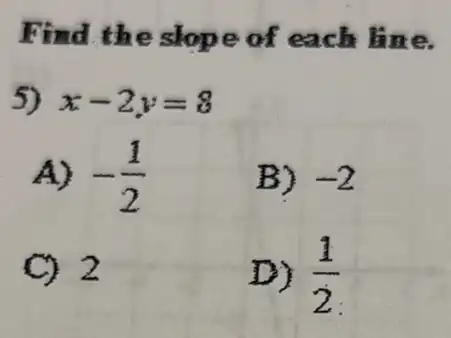 Find the slop e of each line.
5) x-2y=8
A) -(1)/(2)
B) -2
C) 2
D) (1)/(2)