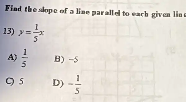 Find the slope of a line parallel to each given line
13) y=(1)/(5)x
A) (1)/(5)
B) -5
C) 5
D) -(1)/(5)