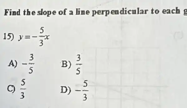 Find the slope of a line perp endicalar to each
15) y=-(5)/(3)x
A) -(3)/(5)
B) (3)/(5)
C) (5)/(3)
D) -(5)/(3)