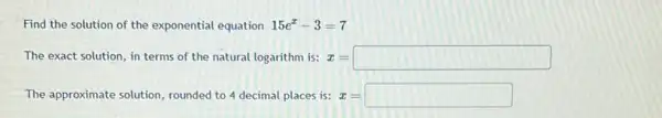 Find the solution of the exponential equation 15e^x-3=7
The exact solution, in terms of the natural logarithm is: x=square 
The approximate solution rounded to 4 decimal places is: x=square