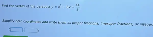 Find the vertex of the parabola y=x^2+8x+(44)/(5)
Simplify both coordinates and write them as proper fractions,improper fractions, or integer: