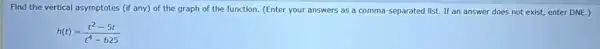 Find the vertical asymptotes (if any) of the graph of the function.(Enter your answers as a comma-separated list.If an answer does not exist, enter DNE )
h(t)=(t^2-5t)/(t^4)-625