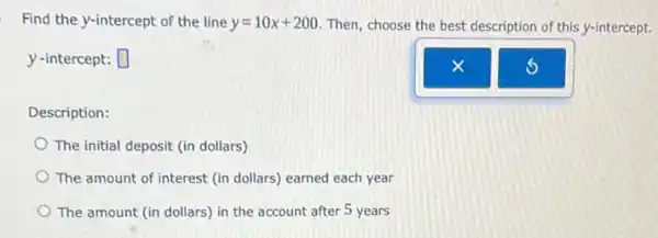 Find the y-intercept of the line y=10x+200 Then, choose the best description of this y-intercept.
y -intercept: square 
Description:
The initial deposit (in dollars)
The amount of interest (in dollars) earned each year
The amount (in dollars)in the account after 5 years