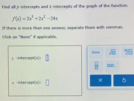 Find all y-intercepts and x-intercepts of the graph of the function.
f(x)=2x^3+2x^2-24x
If there is more than one answer, separate them with commas.
Click on "None" if applicable.
y -intercept(s): square 
x -intercept(s): square