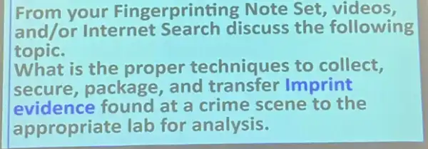 From your Fingerprinting Note Set , videos,
and/or Internet Search discuss the following
topic.
What is the proper techniques to collect,
secure, package and transfer Imprint
evidence found at a crime scene to the
appropriate lab for analysis.