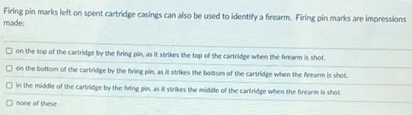 Firing pin marks left on spent cartridge casings can also be used to identify a firearm. Firing pin marks are impressions
made:
D
on the top of the cartridge by the firing pin, as it strikes the top of the cartridge when the firearm is shot.
on the bottom of the cartridge by the firing pin, as it strikes the bottom of the cartridge when the firearm is shot.
in the middle of the cartridge by the firing pin, as it strikes the middle of the cartridge when the firearm is shot.
none of these