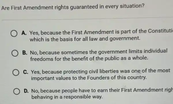 Are First Amendment rights guaranteed in every situation?
A. Yes, because the First Amendment is part of the Constituti
which is the basis for all law and government.
B. No, because sometimes the government limits individual
freedoms for the benefit of the public as a whole.
C. Yes, because protecting civil liberties was one of the most
important values to the Founders of this country.
D. No, because people have to earn their First Amendment righ
behaving in a responsible way.