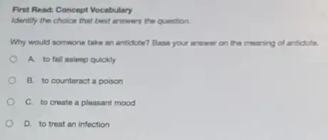 First Read: Concept Vocabulary
Identily the choice that best answers the question
Why would nomeone take an antidote? Base your answer on the meaning of antidote.
A. to fall asleep quickly
B. to counteract a poison
C. to create a pleasant mood
D. to treat an infection