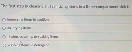 The first step in cleaning and sanitizing items in a three-compartment sink is
immersing items in sanitizer.
air-drying items.
rinsing, scraping, or soaking items.
washinghtems in detergent.