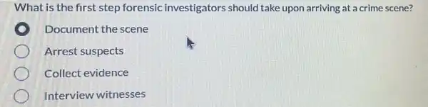 What is the first step forensic investigators should take upon arriving at a crime scene?
Document the scene
Arrest suspects
Collect evidence
Interview witnesses