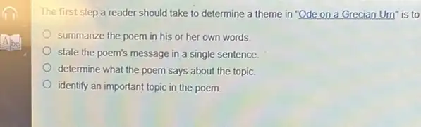 The first step a reader should take to determine a theme in "Ode on a Grecian Urn'is to
summarize the poem in his or her own words
state the poem's message in a single sentence.
determine what the poem says about the topic.
identify an important topic in the poem.