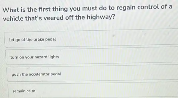 What is the first thing you must do to regain control of a
vehicle that's veered off the highway?
let go of the brake pedal
turn on your hazard lights
push the accelerator pedal
remain calm