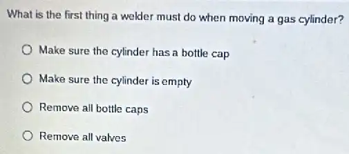 What is the first thing a welder must do when moving a gas cylinder?
Make sure the cylinder has a bottle cap
Make sure the cylinder is empty
Remove all bottle caps
Remove all valves