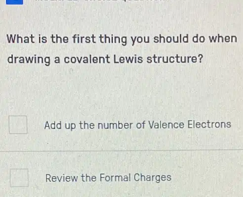 What is the first thing you should do when
drawing a covalent Lewis structure?
Add up the number of Valence Electrons
square  Review the Formal Charges