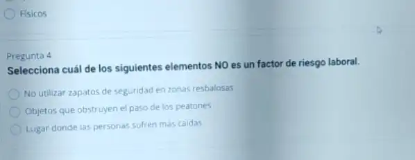 Fisicos
Pregunta 4
Selecciona cuál de los siguientes elementos NO es un factor de riesgo laboral.
No utilizar zapatos de seguridad en zonas resbalosas
Objetos que obstruyen el paso de los peatones
Lugar donde las personas sufren más caidas