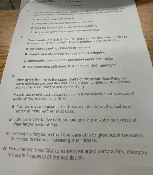 the fitness of a n
Adaptations that result from natural selection are expected to incredescribes niness 7
A Being able to escape from predators
B Being among the population
C Being able to survive, find a mate,and produce offspring
D Being able to survive long enough to reach the adult stage
2.
Green anoles are lizards that can change their skin color rapidly in
response to various stimull.This adaptation is the result of -
A selective breeding of lizards by humans
B beneficial traits passed from parents to offspring
C geographic isolation that prevented genetic mutation
D environmental pollutants that changed their genotype
3.
Blue flying fish live in the upper layers of the ocean. Blue flying fish
have enlarged pectoral fins that enable them to glide for 400 meters
above the ocean surface and appear to fly.
Which statement best describes how natural selection led to enlarged
pectoral fins in blue flying fish?
A Fish were able to glide out of the ocean and into other bodies of
water to mate with other species.
B Fish were able to live both on land and in the water as a result of
their larger pectoral fins.
C Fish with enlarged pectoral fins were able to glide out of the ocean
to escape predators , increasing their fitness.
D Fish changed their DNA to express enlarged pectoral fins, changing
the allele frequency of the population.