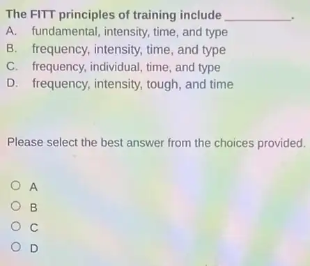 The FITT principles of training include __
A. fundamental, intensity time, and type
B. frequency, intensity,time, and type
C. frequency, individual time, and type
D. frequency, intensity tough, and time
Please select the best answer from the choices provided.
A
B
C
D