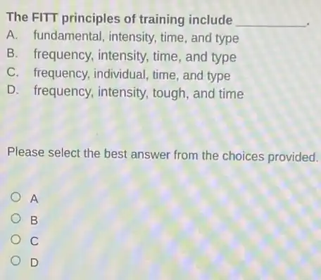 The FITT principles of training include __
A. fundamental, intensity time, and type
B. frequency, intensity , time, and type
C. frequency, individual time, and type
D. frequency, intensity tough, and time
Please select the best answer from the choices provided.
A
B
C
D