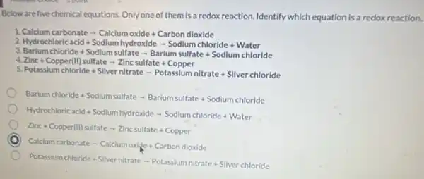 Below are five chemical equations Only one of them is a redox reaction. Identify which equation Is a redox reaction.
1 Calclum carbonatearrow Calclum oxlde+Carbon dloxide
2 Hydrochloric acid+Sodlum hydroxidearrow Sodlum chloride+Wate
3
4 Barium chloride+Sodlum sulfatearrow Barlum sulfate+Sodlum chloride Zinc+Copper(II)sulfatearrow Zinc sulfate+Co
5
Potasslum chloride+Silver nitratearrow Potassium nitrate+Silver chloride
Barium chloride+Sodium sulfate-Barium sulfate+Sodium chloride
Hydrochloric acid+Sodium hydroxidearrow Sodium chloride+Water
Zinc+Copper(II)sulfate-Zincsulfate+Copper
Calclum carbonate-Calclumoxise+Carbondioxide
Potassium chloride+Silver nitrate - Potassium nitrate + Silver chloride