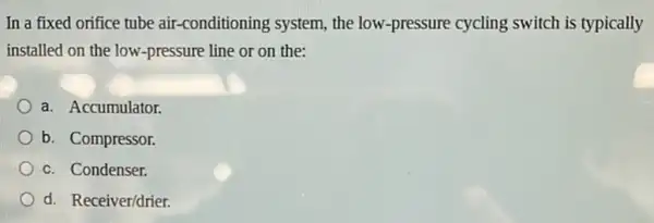 In a fixed orifice tube air-conditioning system, the low-pressure cycling switch is typically
installed on the low -pressure line or on the:
a. Accumulator.
b. Compressor.
c. Condenser.
d. Receiver/drier.