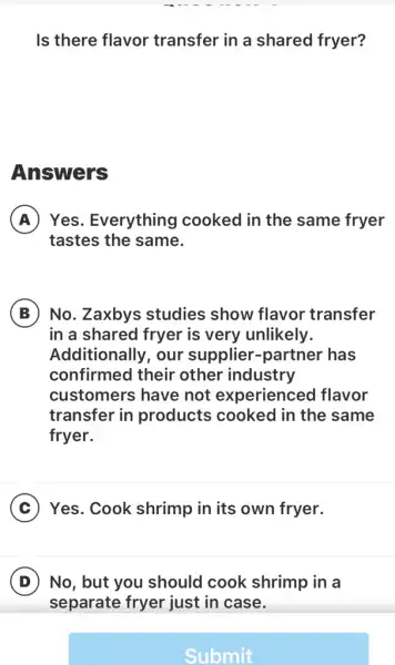 Is there flavor transfer in a shared fryer?
Answers
A Yes. Everything I cooked in the same fryer
tastes the same.
B No. Zaxbys studies show flavor transfer
in a shared fryer is very unlikely.
Additionally, our supplier-partner has
confirmed their other industry
customers have not experienced I flavor
transfer in products cooked in the same
fryer.
C Yes. Cook shrimp in its own fryer.
D No, but you should cook shrimp in a
Submit