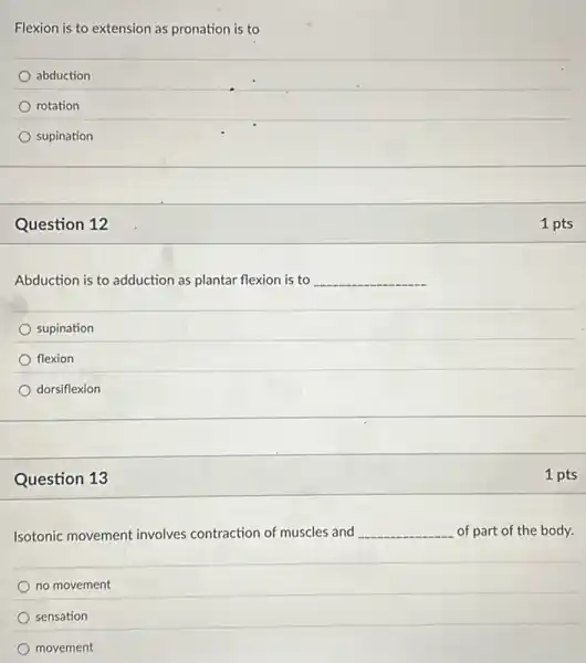 Flexion is to extension as pronation is to
abduction
rotation
supination
Question 12
Abduction is to adduction as plantar flexion is to __
supination
flexion
dorsiflexion
Question 13
Isotonic movement involves contraction of muscles and __ of part of the body.
no movement
sensation
movement
1 pts
1 pts