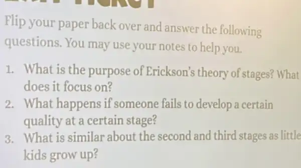 Flip your paper back over and answer the following
questions. You may use your notes to help you.
1. What is the purpose of Erickson's theory of stages? What
does it focus on?
2. What happens if someone fails to develop a certain
quality at a certain stage?
3. What is similar about the second and third stages as little
kids grow up?