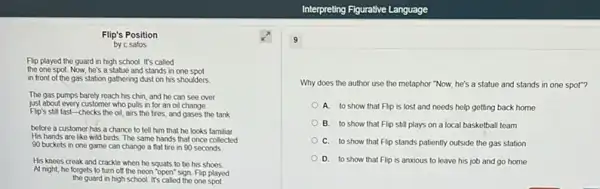 Flip's Position
by c safos
Flip played the guard in high school. It's called
the one spot. Now he's a statue and stands in one spot
in front of the gas station gathering dust on his shoulders
The gas pumps barely reach his chin, and he can see over
just about every customer who pulls in for an oil change
Flip's still fast-checks the oil, airs the tires, and gases the tank
before a customer has a chance to tell him that he looks familiar.
His hands are like wild birds. The same hands that once collected
90 buckets in one game can change a flat tire in 90 seconds
His knees creak and crackle when he squats to be his shoes
At night, he forgets to turn off the neon "open" sign. Flip played
the guard in high school It's called the one spot
9
Why does the author use the metaphor "Now,he's a statue and stands in one spot"?
A. to show that Flip is lost and needs help getting back home
B. to show that Flip still plays on a local basketball team
C. to show that Flip stands patiently outside the gas station
D. to show that Flip is anxious to leave his job and go home