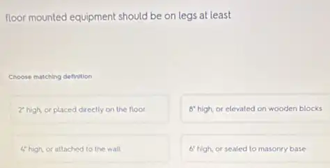 floor mounted equipment should be on legs at least
Choose matching definition
2 high, or placed directly on the floor
8 high, or elevated on wooden blocks
4 high, or attached to the wall
6'high, or sealed to masonry base