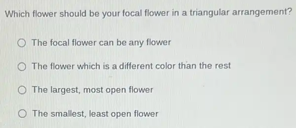 Which flower should be your focal flower in a triangular arrangement?
The focal flower can be any flower
The flower which is a different color than the rest
The largest, most open flower
The smallest, least open flower