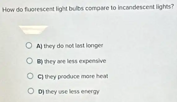 How do fluorescent light bulbs compare to incandescent lights?
A) they do not last longer
B) they are less expensive
C) they produce more heat
D) they use less energy