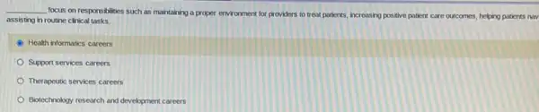 __
focus on responsibilities such as maintaining a proper environment for providers to treat patients, increasing positive patient care outcomes, helping patients nov
assisting in routine clinical tasks.
Health informatics careers
Support services careers
Therapeutic services careers
Biotechnology research and development careers