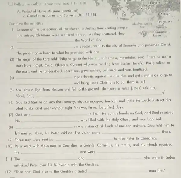 Follow the oullino as you read Act 811-11110,
A. Period of Home Missions (continued)
2. Churches in Judea and Samaria (8:1-11:18)
Complete the activities
Mediterronean
(1) Because of the persecution of the church including Saul costing people
Seo
Jerusalem
into prison, Christians were scaltered abroad.As they scallered, they	Judea
__ the Word of God.
(2) __ a deacon,went to the city of Samaria and preached Christ.
The people gave heed to what he preached with one
__
(3) The angel of the Lord told Phillip to go to the (desert, wildorness, mountains.sea). There he mot a
man from (Egypt, Syria Ethiopia, Cyreno) who was reading from Esalas (Isaiah)Philip talked to
the man, and he (understood, sacrificed, gave money, believed) and was baptized.
(4) __ made threats against the disciples and got pormission to go to
__ and bring back Christians to put them in jail.
(5) Saul saw a light from Heaven and fell to the ground He heard a voice [Jesus] ask him,
?
"Saul, Saul,
__
(6) God told Saul to go into the (country, city, synagogue Tomple), and there Ho would instruct him
what to do. Saul went without sight for (two, three, four, five)days.
(7) God sent
__ to Saul. He put his hands on Saul and Saul received
his __ , was filled with the Holy Ghost, and was baptized.
(8) __ saw a vision of all kinds of unclean animals. God told him to
kill and eat them but Polor said no The vision came
__ times.
(9) Three men were sent by
__ to take Poter to Caosarea.
(10) Peter went with these men to Cornolius a Gentile; Cornolius, his family, and his friends recoived
the __ and were __
(11) The __ and __ who were in Judea
criticized Peter over his followship with the Gentiles.
(12) "Then hath God also to the Gentiles granted
__ unto lifo."