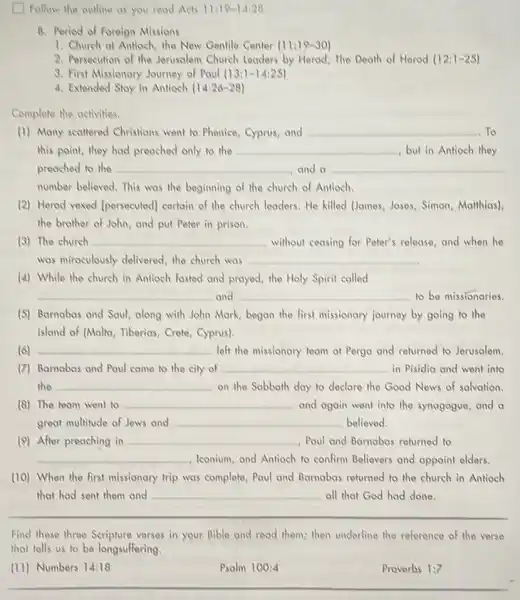 Follow the outline as you read Acts 11:19-14:28.
B. Period of Foreign Missions
1. Church at Antioch,the New Gentile Center (11:19-30)
2. Persecution of the Jerusalem Church Leaders by Hered: The Death of Herod (12:1-25)
8. First Missionary Journey of Paul (13:1-14:25)
4. Extended Stay in Antioch (14:26-28)
Complete the activities.
(1) Many scattered Christians went to Phenice Cyprus, and __ To
this point, they had preached only to the __ but in Antioch they
preached to the __ and a __
number believed. This was the beginning of the church of Antioch.
(2) Herod vexed [persecuted)certain of the church leaders. He killed (lames.Joses, Simon, Malthias),
the brother of John,and put Peter in prison.
(3) The church __ without ceasing for Peter's release, and when he
was miraculously delivered the church was __
(4) While the church in Antioch fasted and prayed, the Holy Spirit called
__ and __ to be missionaries.
(5) Barnabas and Saul,along with John Mark,began the first missionary journey by going to the
island of (Malta, Tiberias Crete, Cyprus).
(6) __ left the missionary team at Perga and returned to Jerusalem.
(7) Barnabas and Paul came to the city of __ in Pisidia and went into
the __ on the Sabbath day to declare the Good News of salvation.
(8) The team went to __ and again went into the synagogue, and a
great multitude of Jews and __ believed.
(9) After preaching in __ , Paul and Barnabas returned to
__ , leonium, and Antioch to confirm Believers and appoint elders.
(10) When the first missionary trip was complete,Paul and Barnabas returned to the church in Antioch
that had sent them and __ all that God had done.
__
Find these three Scripture verses in your Bible and read them; then underline the reference of the verse
that tells us to be longsuffering
(11) Numbers 14:18
Psalm 100:4
Proverbs 1:7