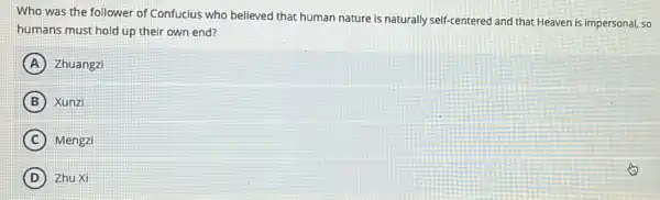 Who was the follower of Confucius who believed that human nature is naturally self-centered and that Heaven is impersonal, so
humans must hold up their own end?
A Zhuangzi
B Xunzi
C Mengzi
D ) Zhu Xi