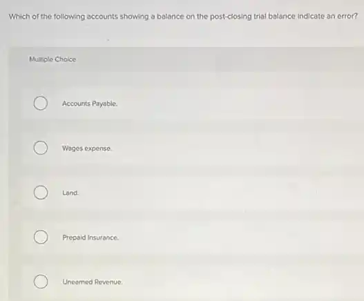 Which of the following accounts showing a balance on the post-closing trial balance indicate an error?
Multiple Choice
Accounts Payable.
Wages expense.
Land.
Prepaid Insurance.
Unearned Revenue.