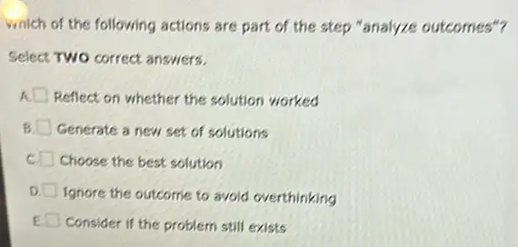 which of the following actions are part of the step "analyze outcomes"?
Select Two correct answers.
A. Reflect on whether the solution worked
Generate a new set of solutions
Choose the best solution
D.
Ignore the outcome to avoid overthinking
Consider if the problem still exists